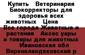  Купить : Ветеринария.Биокорректоры для здоровья всех животных › Цена ­ 100 - Все города Животные и растения » Аксесcуары и товары для животных   . Ивановская обл.,Верхнеландеховский р-н